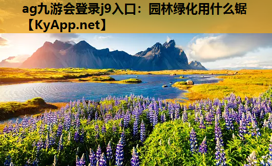 ag九游会登录j9入口：园林绿化用什么锯